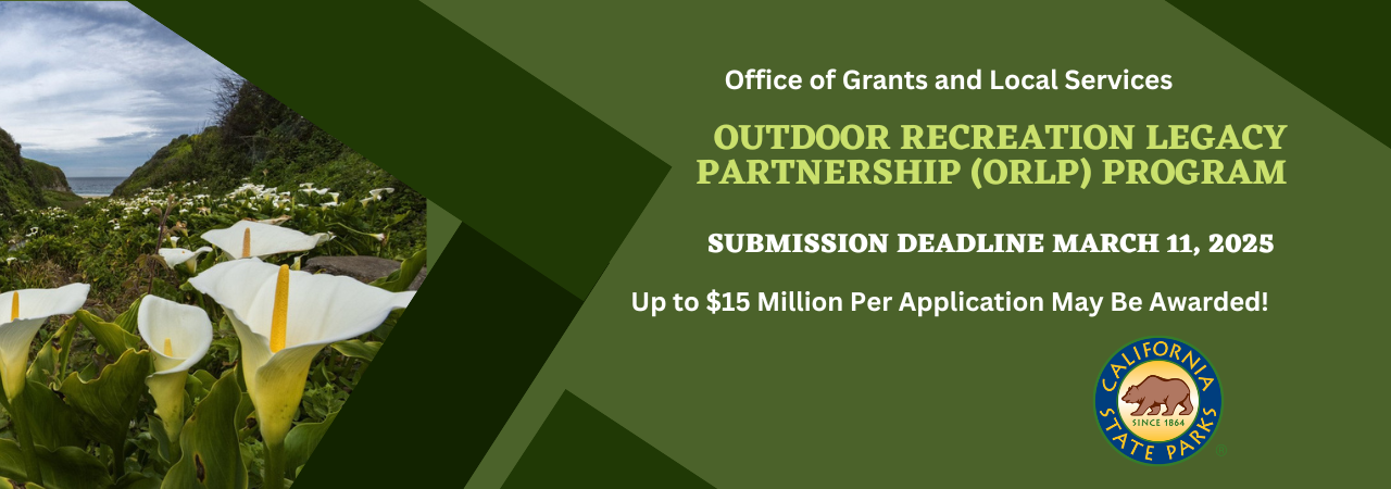 A large green banner with calla lilies on the left and an announcement on the right: Office of Grants and Local Services Outdoor Recreation Legacy partnership (ORLP) Program. Submission Deadline March 11, 2025. Up to $15 million per application may be awarded. The California State Parks Logo sits below the text A large green banner with calla lilies on the left and an announcement on the right: Office of Grants and Local Services Outdoor Recreation Legacy partnership (ORLP) Program. Submission Deadline March 11, 2025. Up to $15 million per application may be awarded. The California State Parks Logo sits below the text